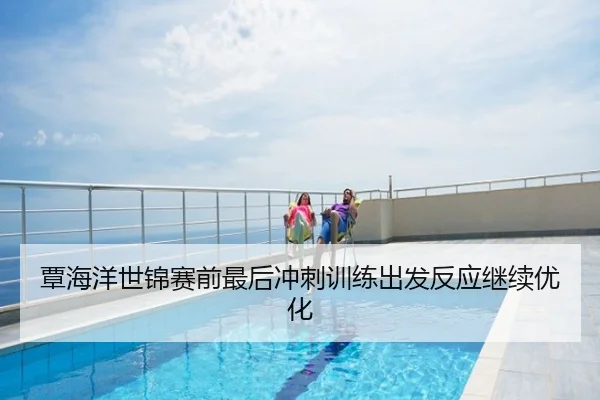 覃海洋世锦赛前最后冲刺训练出发反应继续优化
