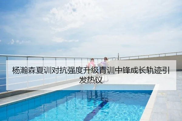 杨瀚森夏训对抗强度升级青训中锋成长轨迹引发热议