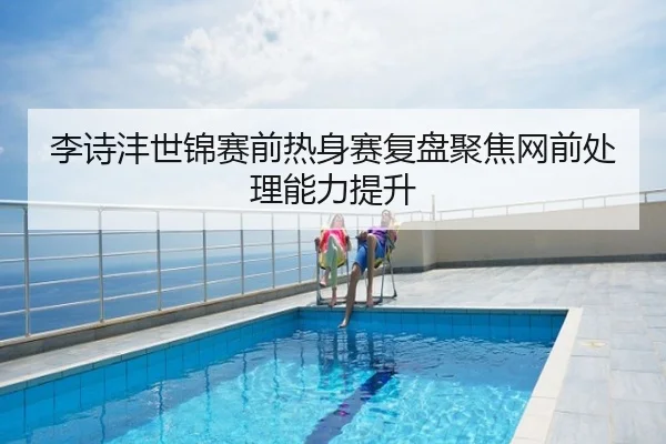李诗沣世锦赛前热身赛复盘聚焦网前处理能力提升