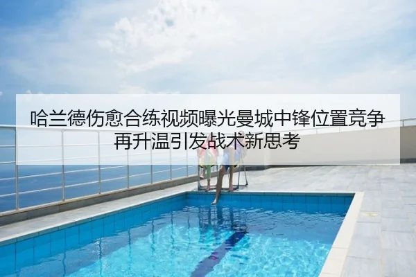 哈兰德伤愈合练视频曝光曼城中锋位置竞争再升温引发战术新思考