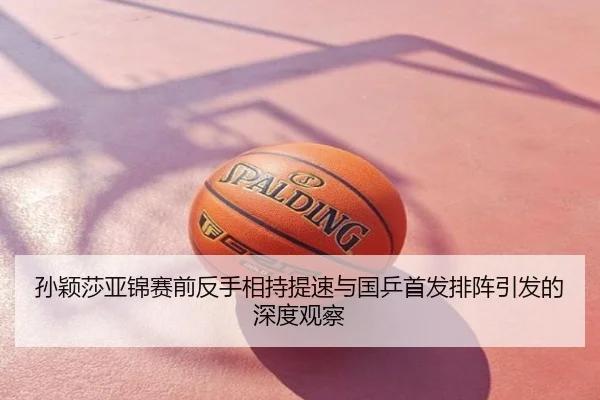孙颖莎亚锦赛前反手相持提速与国乒首发排阵引发的深度观察
